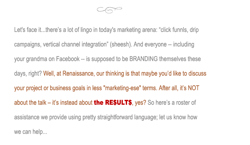 Let's face it...there�s a lot of lingo in today's marketing arena: �click funnls, drip campaigns, vertical channel integration� (sheesh). And everyone -- including your grandma on Facebook -- is supposed to be BRANDING themselves these days, right? Well, at Renaissance, our thinking is that maybe you�d like to discuss your project or business goals in less jargon-laden terms. After all, it�s NOT about the talk � it�s instead about the RE$ULT$, yes? So here�s a roster of assistance we provide using pretty straightforward language; let us know how we can help...